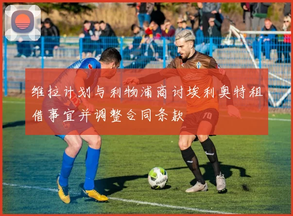 维拉计划与利物浦商讨埃利奥特租借事宜并调整合同条款