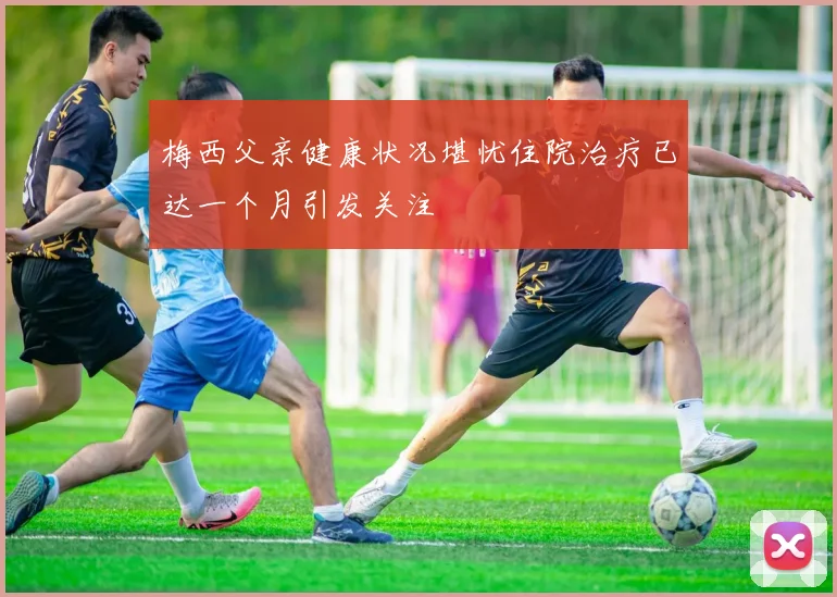 梅西父亲健康状况堪忧住院治疗已达一个月引发关注