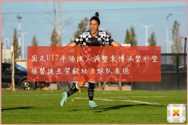 国足U17半场换人调整袁博涵替补登场替换王贺毅助力球队表现
