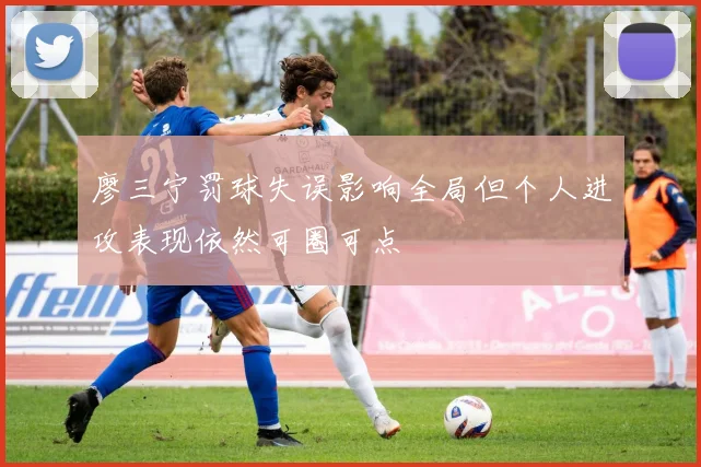 廖三宁罚球失误影响全局但个人进攻表现依然可圈可点