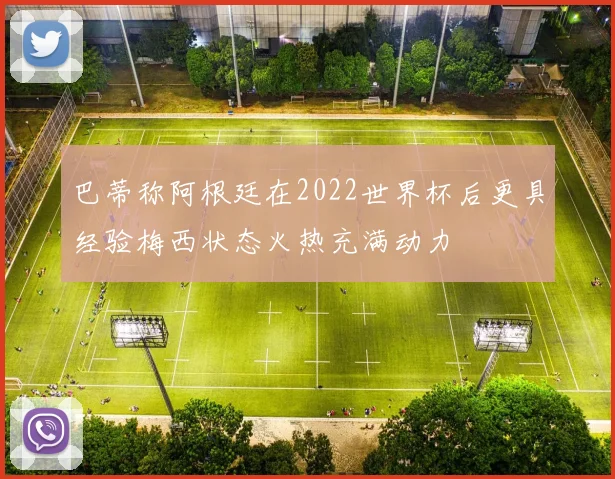 巴蒂称阿根廷在2022世界杯后更具经验梅西状态火热充满动力