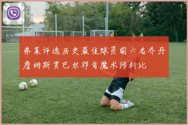 弗莱评选历史最佳球员前六名乔丹詹姆斯贾巴尔邓肯魔术师科比