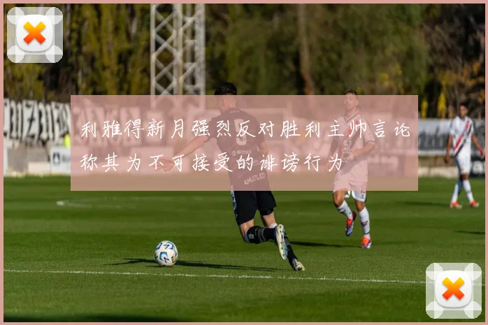 利雅得新月强烈反对胜利主帅言论称其为不可接受的诽谤行为