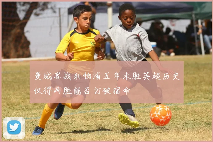 曼城客战利物浦五年未胜英超历史仅得两胜能否打破宿命