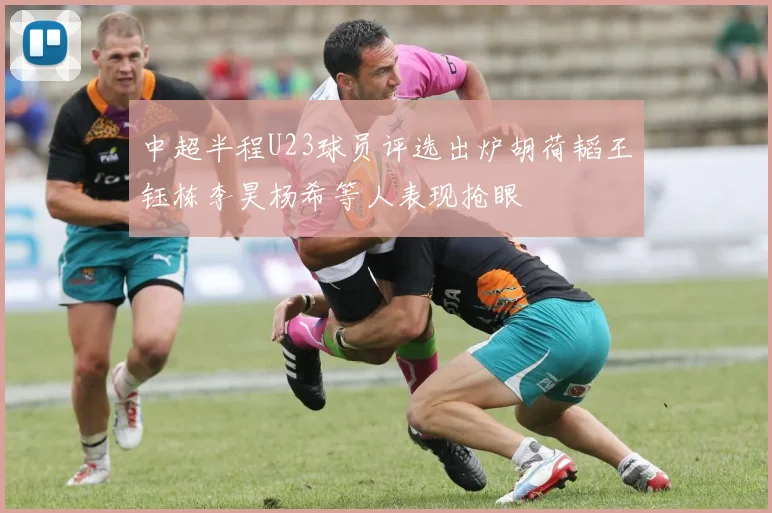 中超半程U23球员评选出炉胡荷韬王钰栋李昊杨希等人表现抢眼