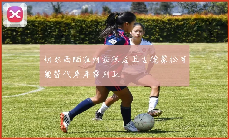 切尔西瞄准利兹联后卫古德蒙松可能替代库库雷利亚