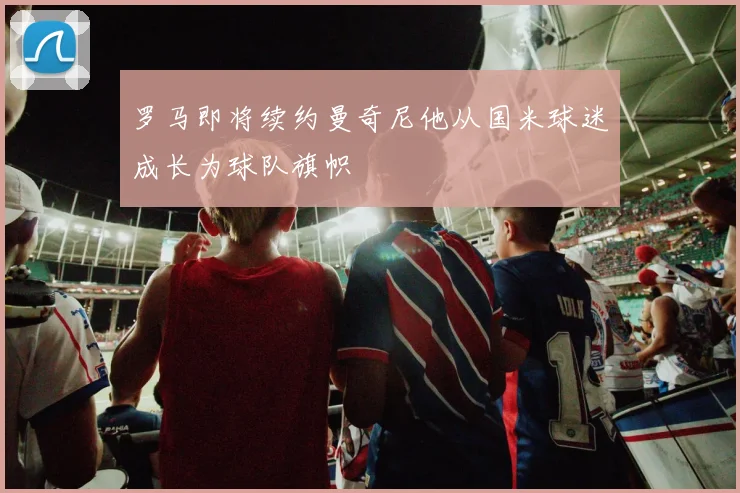 罗马即将续约曼奇尼他从国米球迷成长为球队旗帜